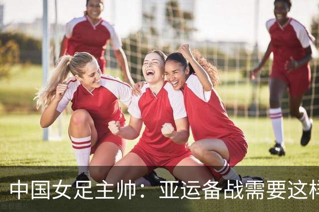 中国女足主帅：亚运备战需要这样高质量的热身赛