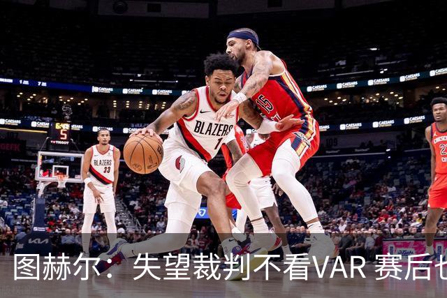 图赫尔：失望裁判不看VAR 赛后也不该与安帅谈笑