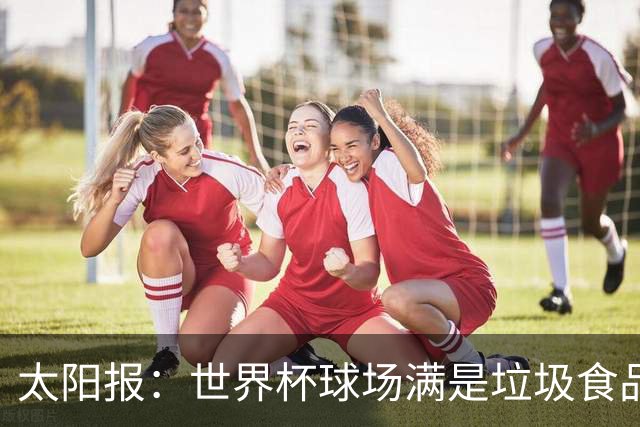 太阳报：世界杯球场满是垃圾食品，有球迷专注于食物顾不上欢呼