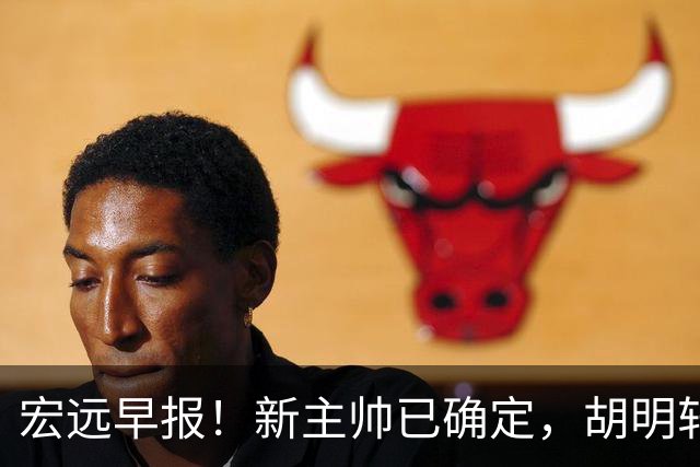宏远早报！新主帅已确定，胡明轩亲自回复伤情，徐昕去留定了！