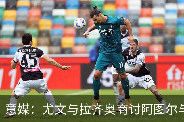 意媒：尤文与拉齐奥商讨阿图尔与阿尔贝托互换