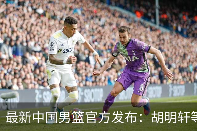 最新中国男篮官方发布：胡明轩等五位球员离队，全新集训阵容揭晓！