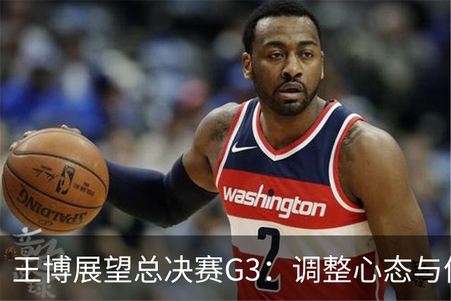 王博展望总决赛G3：调整心态与体能，期待更多球员挺身而出