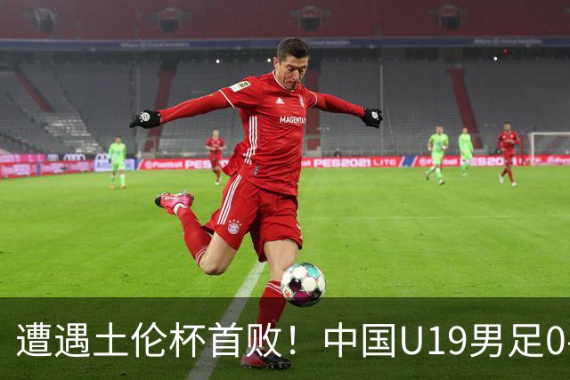 遭遇土伦杯首败！中国U19男足0-3不敌民主刚果U23队