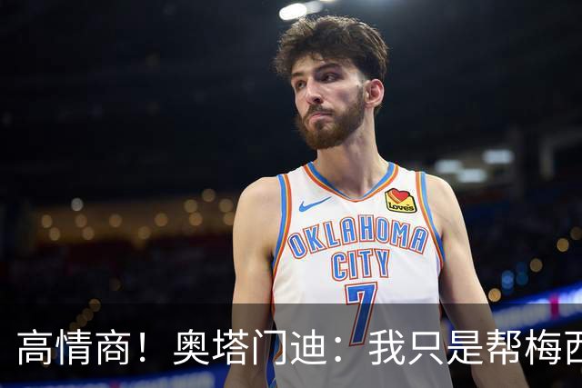 高情商！奥塔门迪：我只是帮梅西保管袖标，在场的他才是队长